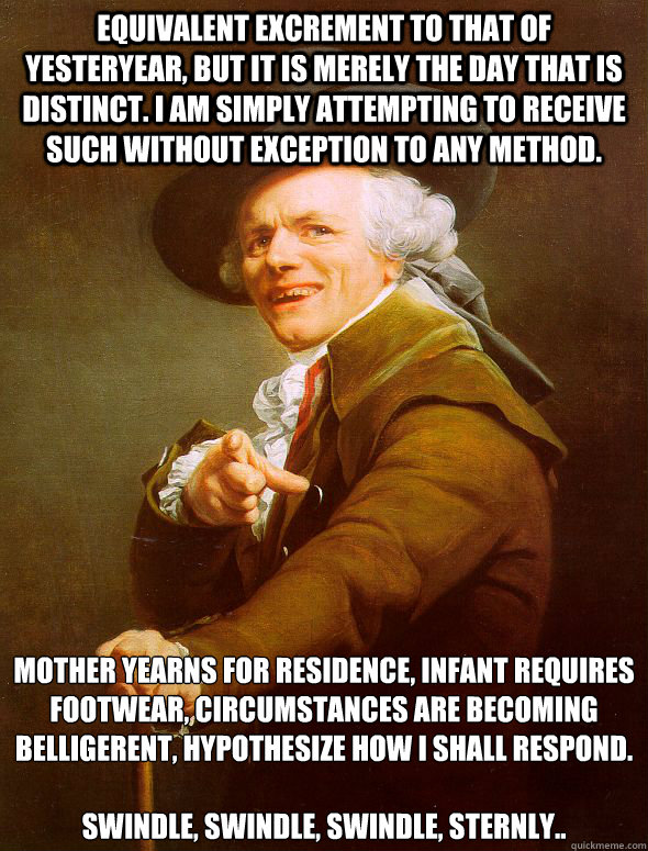 equivalent excrement to that of yesteryear, but it is merely the day that is distinct. i am simply attempting to receive such without exception to any method. Mother yearns for residence, infant requires footwear, circumstances are becoming belligerent, h  Joseph Ducreux
