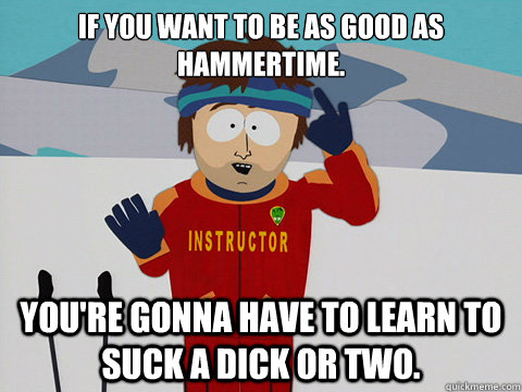 If you want to be as good as Hammertime. You're gonna have to learn to suck a dick or two.  South Park Bad Time