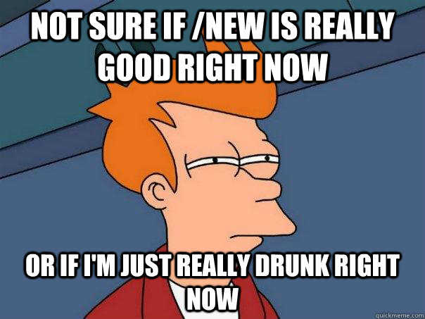 Not sure if /new is really good right now or if I'm just really drunk right now  Futurama Fry
