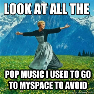 Look at all the  pop music i used to go to myspace to avoid  And look at all the fucks I give