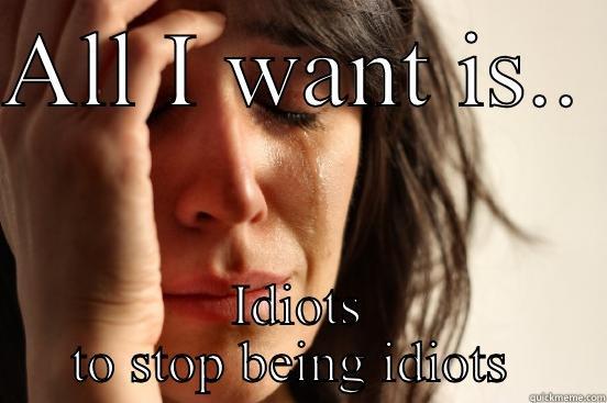 All I want... Idiots stop  - ALL I WANT IS..  IDIOTS TO STOP BEING IDIOTS  First World Problems