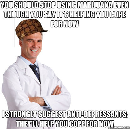 you should stop using marijuana even though you say it's helping you cope for now i strongly suggest anti-depressants; they'll help you cope for now - you should stop using marijuana even though you say it's helping you cope for now i strongly suggest anti-depressants; they'll help you cope for now  Scumbag doctors