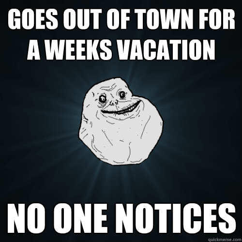 Goes out of town for a weeks vacation No one Notices   Forever Alone