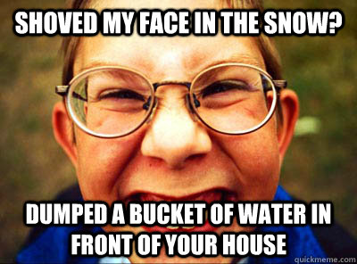 shoved my face in the snow? dumped a bucket of water in front of your house  