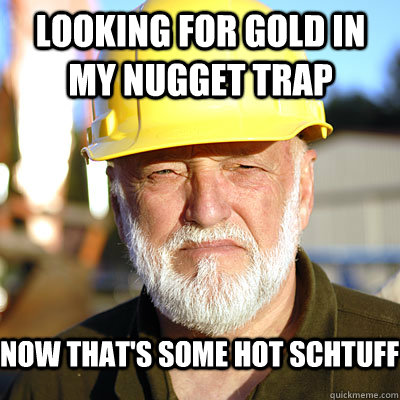 Looking for gold in my nugget trap Now that's some hot schtuff  