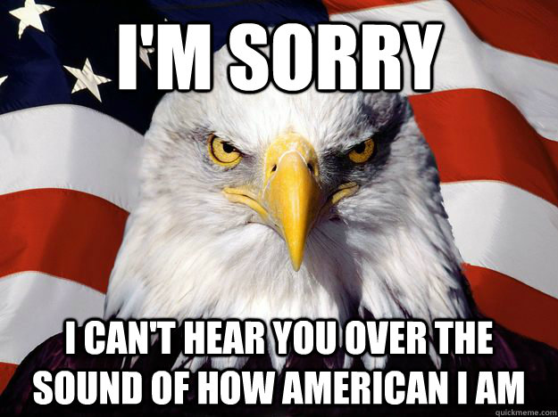 I'm sorry I can't hear you over the sound of how american i am - I'm sorry I can't hear you over the sound of how american i am  One-up America