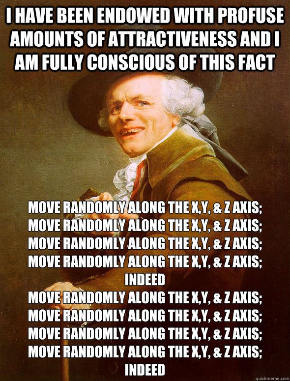 I have been endowed with profuse amounts of attractiveness and I am fully conscious of this fact move randomly along the x,y, & Z axis;
move randomly along the x,y, & Z axis;
move randomly along the x,y, & Z axis; 
move randomly along the x,y, & Z axis; 
 - I have been endowed with profuse amounts of attractiveness and I am fully conscious of this fact move randomly along the x,y, & Z axis;
move randomly along the x,y, & Z axis;
move randomly along the x,y, & Z axis; 
move randomly along the x,y, & Z axis; 
  Joseph Ducreux