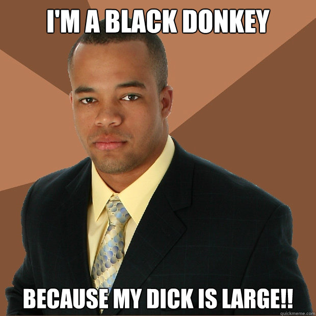 I'M A BLACK DONKEY BECAUSE MY DICK IS LARGE!! - I'M A BLACK DONKEY BECAUSE MY DICK IS LARGE!!  Successful Black Man