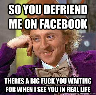 so you defriend me on facebook theres a big fuck you waiting for when i see you in real life  Condescending Wonka