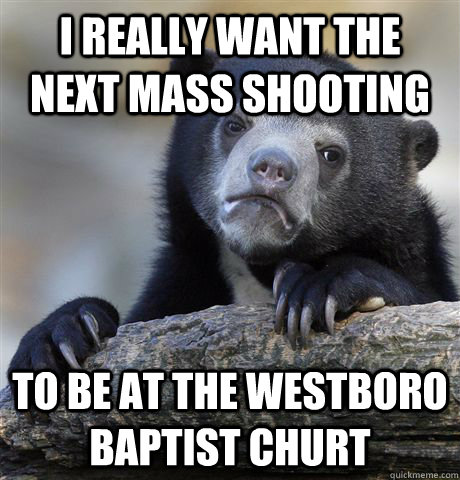 I really want the next mass shooting to be at the Westboro Baptist Churt  Confession Bear