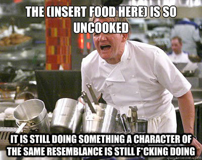 THE (INSERT FOOD HERE) IS SO UNCOOKED IT IS STILL DOING SOMETHING A CHARACTER OF THE SAME RESEMBLANCE IS STILL F*CKING DOING - THE (INSERT FOOD HERE) IS SO UNCOOKED IT IS STILL DOING SOMETHING A CHARACTER OF THE SAME RESEMBLANCE IS STILL F*CKING DOING  Chef Ramsay