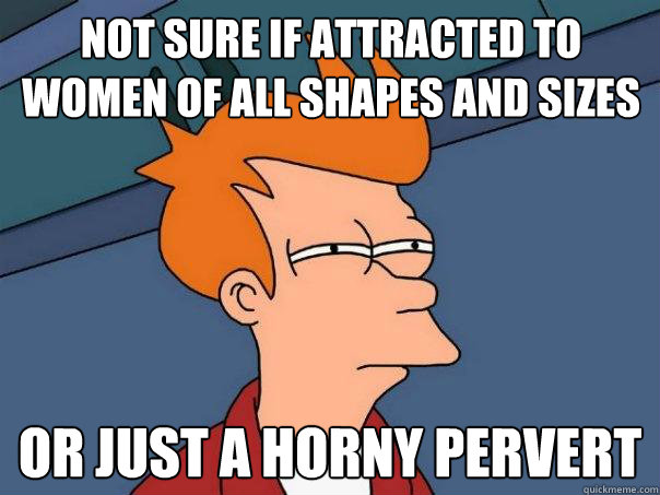 Not sure if attracted to women of all shapes and sizes Or just a horny pervert  Futurama Fry