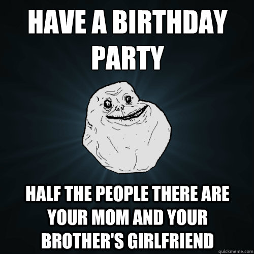 have a birthday party half the people there are your mom and your brother's girlfriend  Forever Alone