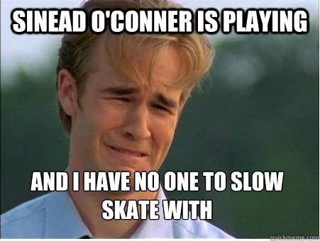 Sinead O'Conner is playing and I have no one to slow skate with
  1990s Problems
