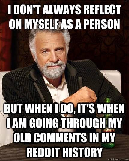 I don't always reflect on myself as a person But when i do, it's when i am going through my old comments in my reddit history  The Most Interesting Man In The World