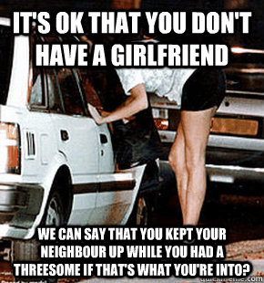 It's ok that you don't have a girlfriend We can say that you kept your neighbour up while you had a threesome if that's what you're into?   FB karma whore