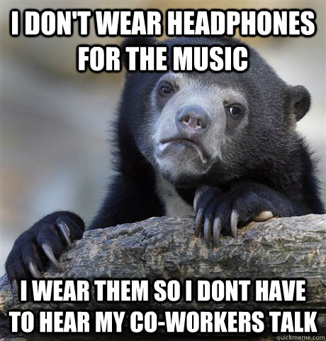 I don't wear headphones for the music I wear them so I dont have to hear my co-workers talk  Confession Bear