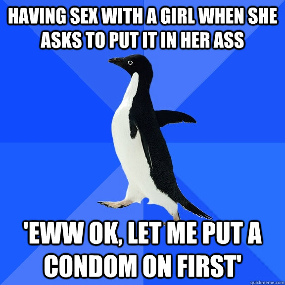 having sex with a girl when she asks to put it in her ass 'eww ok, let me put a condom on first'  Socially Awkward Penguin