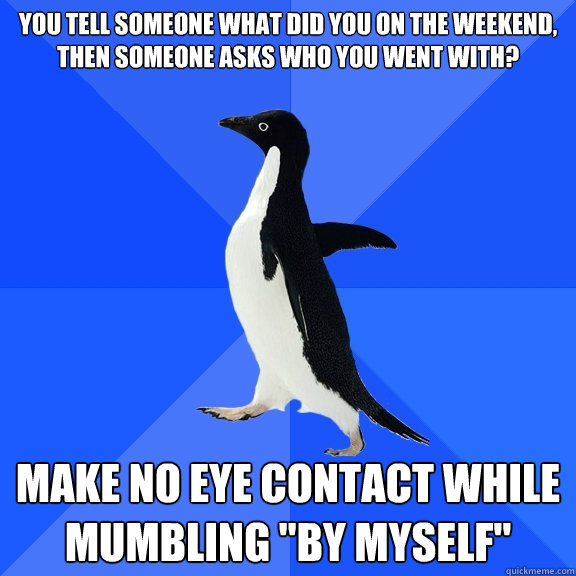 You tell someone what did you on the weekend, then someone asks who you went with? Make no eye contact while mumbling 