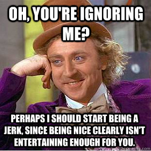 Oh, you're ignoring me? Perhaps I should start being a jerk, since being nice clearly isn't entertaining enough for you. - Oh, you're ignoring me? Perhaps I should start being a jerk, since being nice clearly isn't entertaining enough for you.  Condescending Wonka