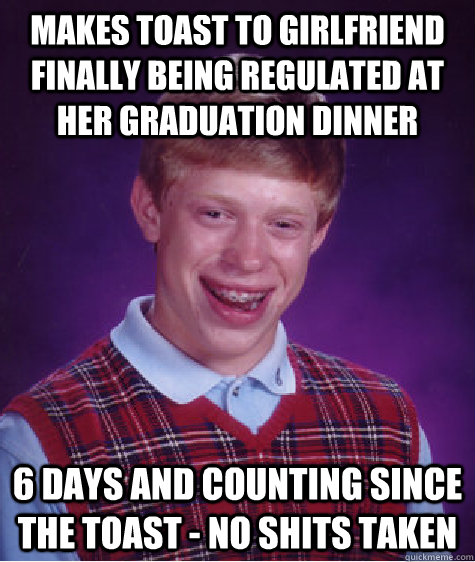 makes toast to girlfriend finally being regulated at her graduation dinner 6 days and counting since the toast - no shits taken  Bad Luck Brian