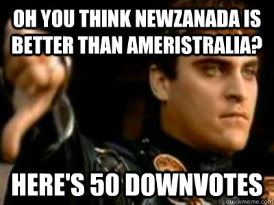 Oh you think NewZanada is better than Ameristralia? Here's 50 downvotes  Downvoting Roman