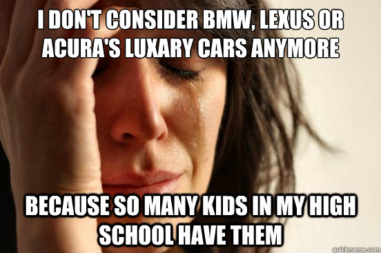 I don't consider BMW, Lexus or Acura's luxary cars anymore because so many kids in my high school have them  First World Problems