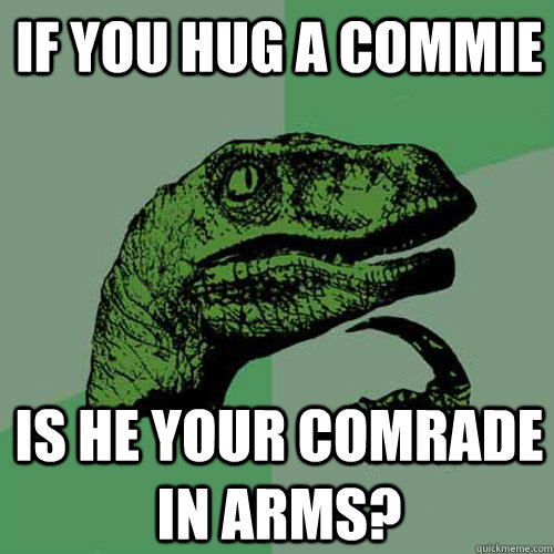If you hug a commie is he your comrade in arms?  Philosoraptor