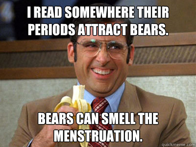 I read somewhere their periods attract bears. Bears can smell the menstruation. - I read somewhere their periods attract bears. Bears can smell the menstruation.  Brick Tamland
