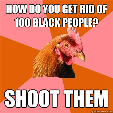 how do you get rid of 100 black people? shoot them  Anti-Joke Chicken