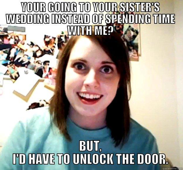 YOUR GOING TO YOUR SISTER'S WEDDING INSTEAD OF SPENDING TIME WITH ME? BUT, I'D HAVE TO UNLOCK THE DOOR. Overly Attached Girlfriend