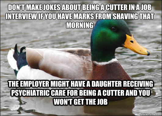 Don't make jokes about being a cutter in a job interview if you have marks from shaving that morning The employer might have a daughter receiving psychiatric care for being a cutter and you won't get the job  Actual Advice Mallard