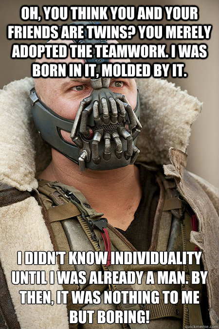 Oh, you think you and your friends are twins? You merely adopted the teamwork. I was born in it, molded by it.  I didn’t know individuality until I was already a man. By then, it was nothing to me but boring!  