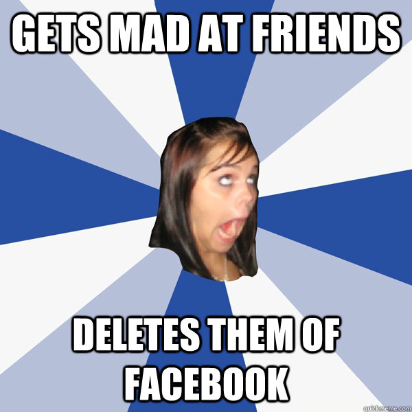Gets mad at friends Deletes them of facebook  Annoying Facebook Girl