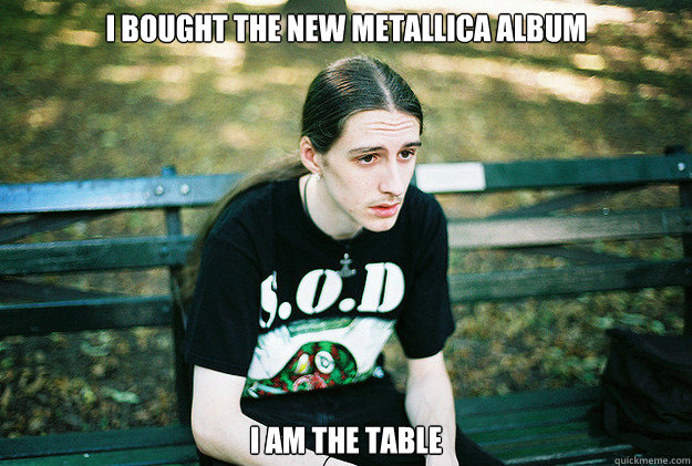 i bought the new metallica album i am the table - i bought the new metallica album i am the table  First World Metal Problems