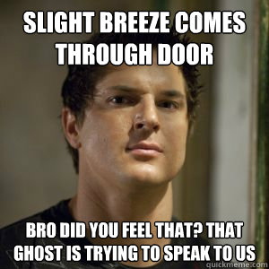 Slight breeze comes through door bro did you feel that? that ghost is trying to speak to us  