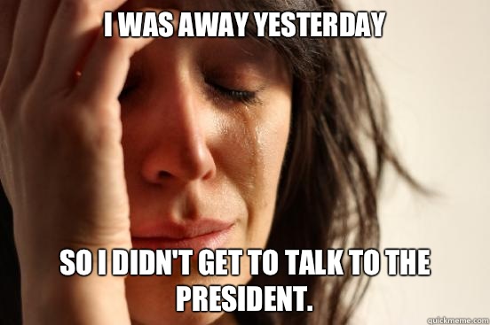 I was away yesterday So I didn't get to talk to the president.  First World Problems