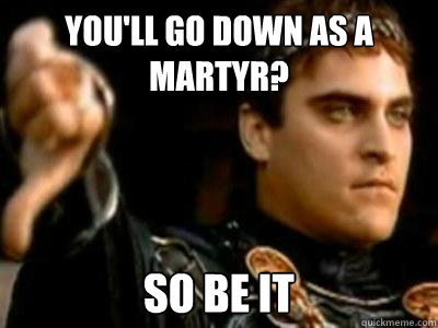 You'll go down as a martyr? so be it  Downvoting Roman