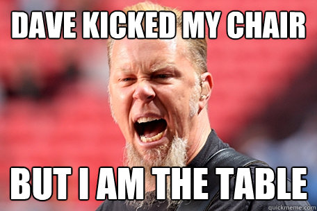 dAVE KICKED MY CHAIR bUT I AM THE TABLE  I AM THE TABLE - James Hetfield