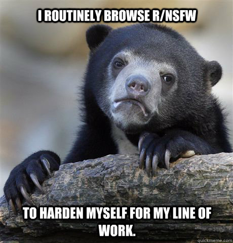 i routinely browse r/nsfw to harden myself for my line of work.  Confession Bear