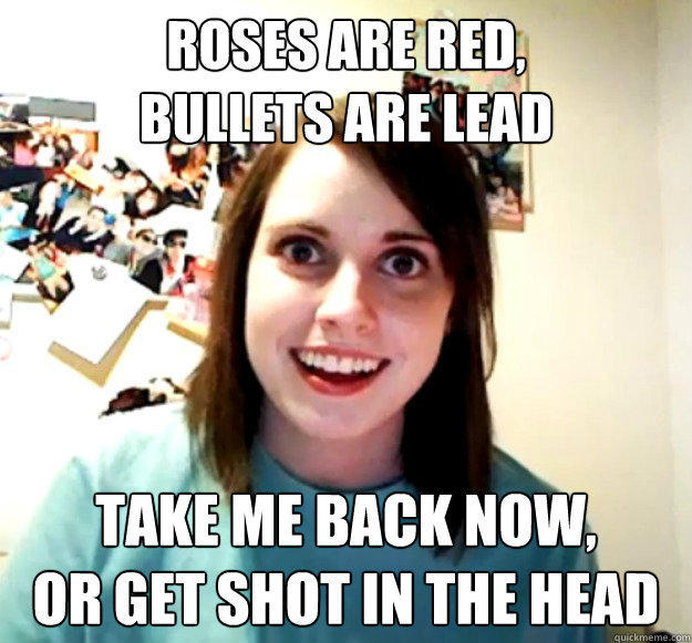 Roses are red,
Bullets are lead Take me back now,
Or get shot in the head - Roses are red,
Bullets are lead Take me back now,
Or get shot in the head  Overly Attached Girlfriend