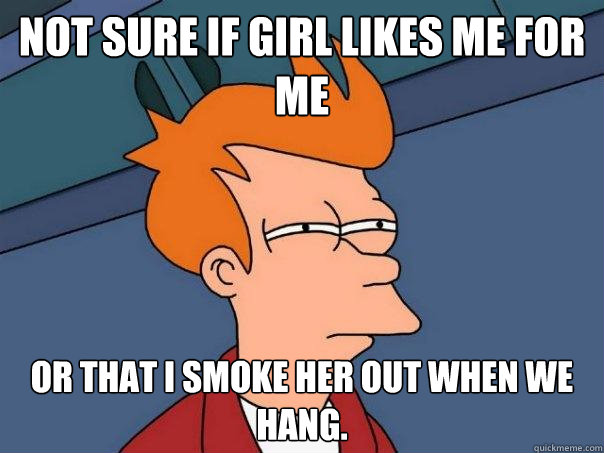 Not sure if girl likes me for me or that I smoke her out when we hang.  Futurama Fry