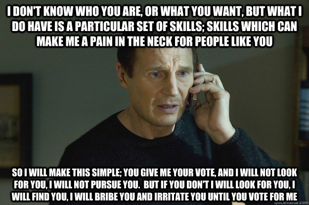 I don't know who you are, or what you want, but what i do have is a particular set of skills; skills which can make me a pain in the neck for people like you So i will make this simple; You give me your vote, and i will not look for you, i will not pursue - I don't know who you are, or what you want, but what i do have is a particular set of skills; skills which can make me a pain in the neck for people like you So i will make this simple; You give me your vote, and i will not look for you, i will not pursue  Taken Liam Neeson