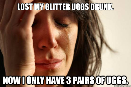Lost my glitter uggs drunk. Now I only have 3 pairs of Uggs.  First World Problems