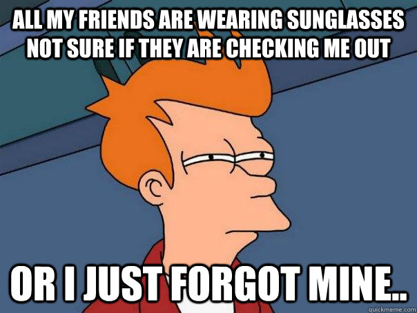 all my friends are wearing sunglasses not sure if they are checking me out Or i just forgot mine..  Futurama Fry
