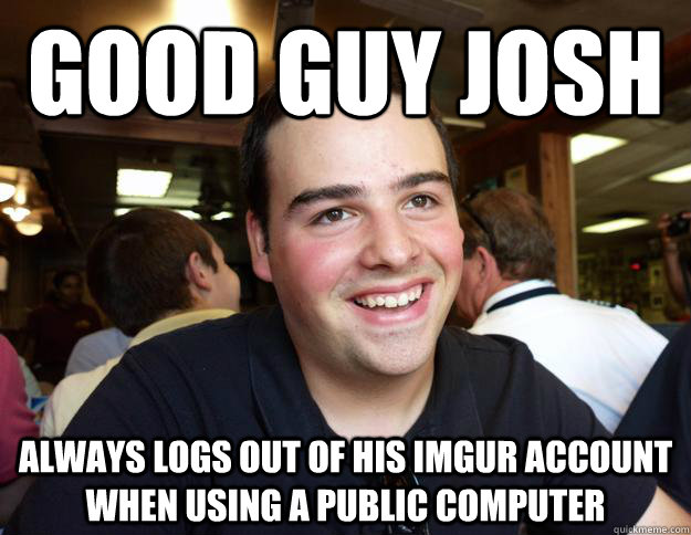 good guy josh always logs out of his imgur account when using a public computer  