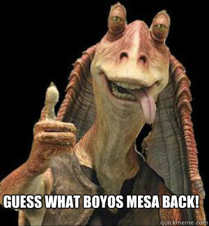 Guess what Boyos Mesa Back!  - Guess what Boyos Mesa Back!   Jar Jar Binks