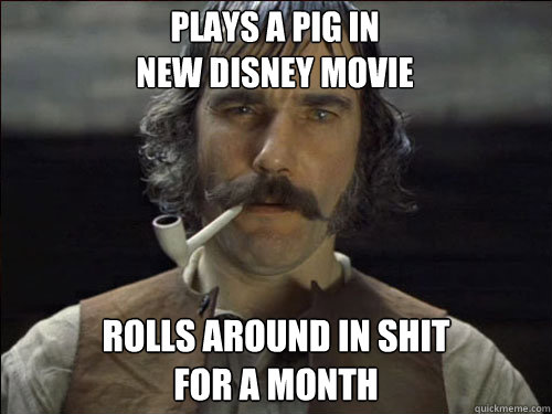 plays a pig in 
new disney movie rolls around in shit 
for a month  Overly committed Daniel Day Lewis
