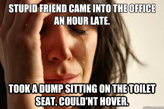 STUPID FRIEND CAME INTO THE OFFICE AN HOUR LATE. TOOK A DUMP SITTING ON THE TOILET SEAT, COULD'NT HOVER.  First World Problems