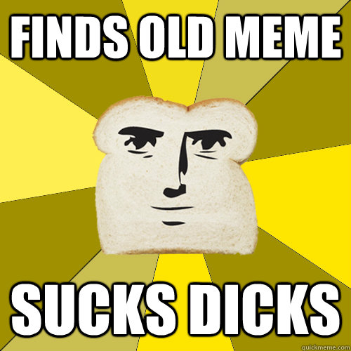 finds old meme sucks dicks  Breadfriend